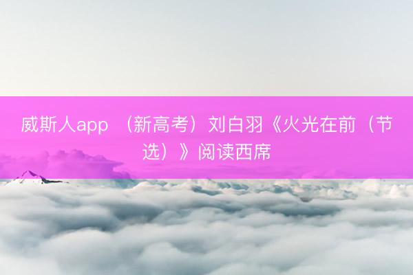 威斯人app （新高考）刘白羽《火光在前（节选）》阅读西席