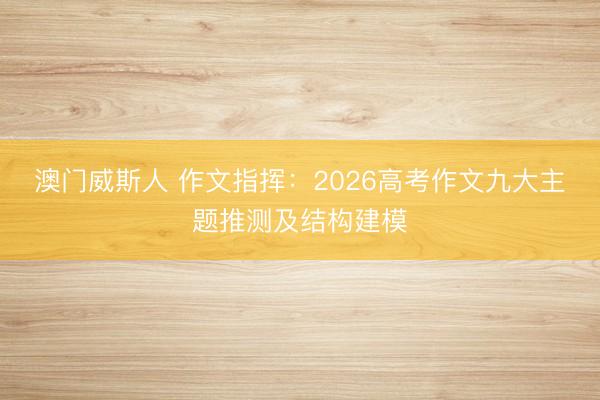 澳门威斯人 作文指挥：2026高考作文九大主题推测及结构建模