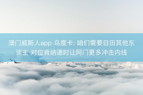 澳门威斯人app 乌度卡: 咱们需要目田其他东谈主 对位肯纳德时让阿门更多冲击内线