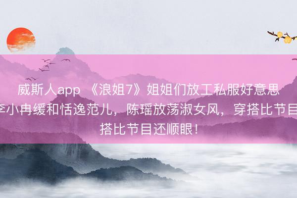 威斯人app 《浪姐7》姐姐们放工私服好意思爆了！李小冉缓和恬逸范儿，陈瑶放荡淑女风，穿搭比节目还顺眼！