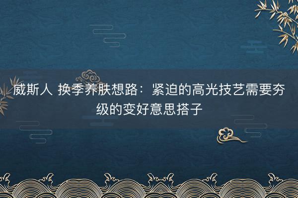 威斯人 换季养肤想路：紧迫的高光技艺需要夯级的变好意思搭子