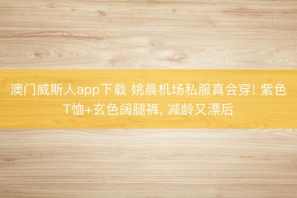 澳门威斯人app下载 姚晨机场私服真会穿! 紫色T恤+玄色阔腿裤，<a href=