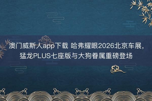 澳门威斯人app下载 哈弗耀眼2026北京车展，猛龙PLUS七座版与大狗眷属重磅登场