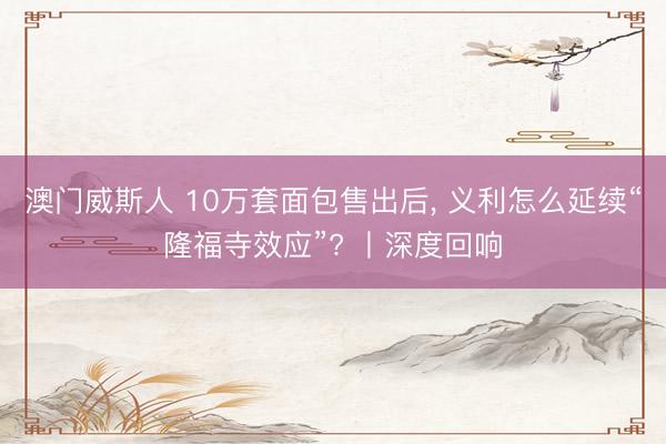 澳门威斯人 10万套面包售出后， 义利怎么延续“隆福寺效应”? 丨深度回响