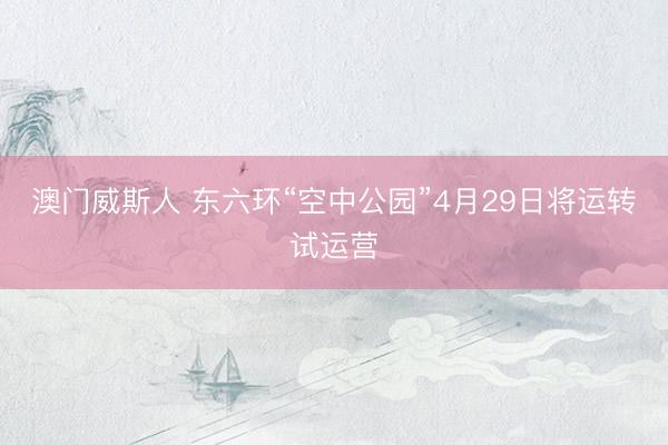 澳门威斯人 东六环“空中公园”4月29日将运转试运营