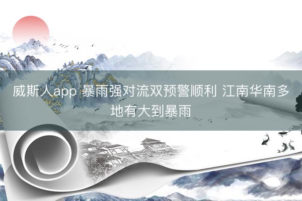 威斯人app 暴雨强对流双预警顺利 江南华南多地有大到暴雨