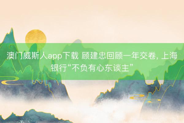 澳门威斯人app下载 顾建忠回顾一年交卷， 上海银行“不负有心东谈主”