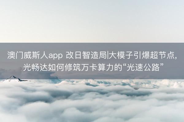 澳门威斯人app 改日智造局|大模子引爆超节点， 光畅达如何修筑万卡算力的“光速公路”