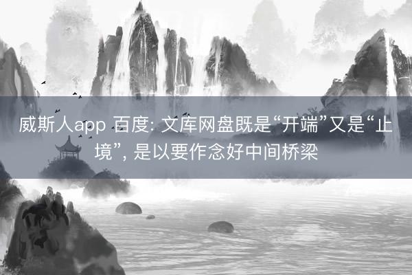 威斯人app 百度: 文库网盘既是“开端”又是“止境”， 是以要作念好中间桥梁