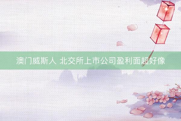 澳门威斯人 北交所上市公司盈利面超好像