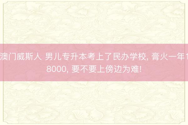 澳门威斯人 男儿专升本考上了民办学校， 膏火一年18000， 要不要上傍边为难!