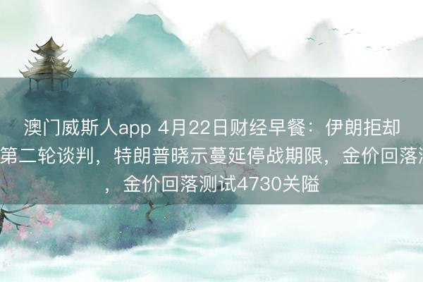 澳门威斯人app 4月22日财经早餐：伊朗拒却出席伊好意思第二轮谈判，特朗普晓示蔓延停战期限，金价回落测试4730关隘