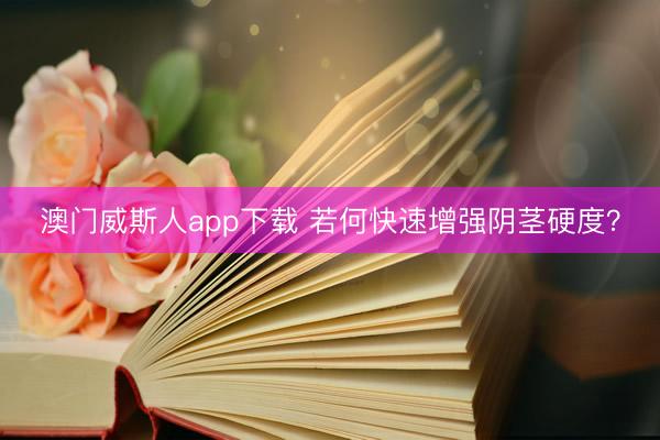 澳门威斯人app下载 若何快速增强阴茎硬度？