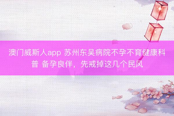 澳门威斯人app 苏州东吴病院不孕不育健康科普 备孕良伴，先戒掉这几个民风