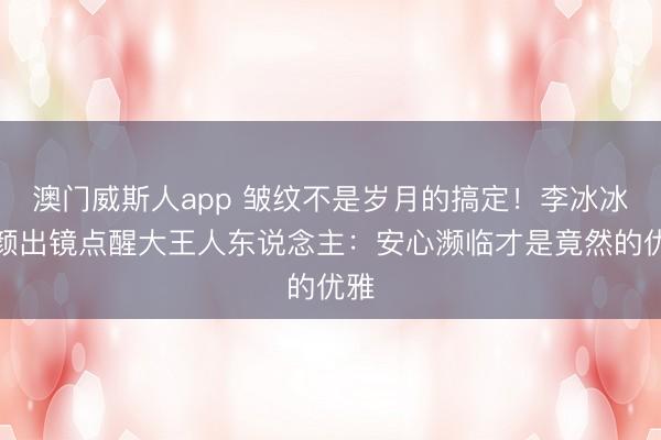 澳门威斯人app 皱纹不是岁月的搞定！李冰冰素颜出镜点醒大王人东说念主：安心濒临才是竟然的优雅