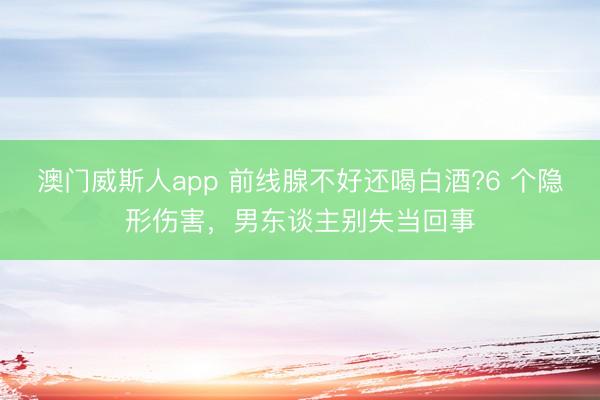 澳门威斯人app 前线腺不好还喝白酒?6 个隐形伤害，男东谈主别失当回事