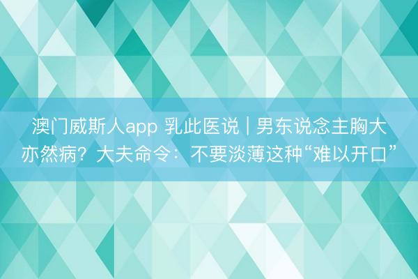 澳门威斯人app 乳此医说 | 男东说念主胸大亦然病？大夫命令：不要淡薄这种“难以开口”