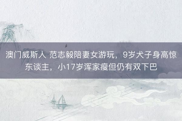 澳门威斯人 范志毅陪妻女游玩，9岁犬子身高惊东谈主，小17岁浑家瘦但仍有双下巴