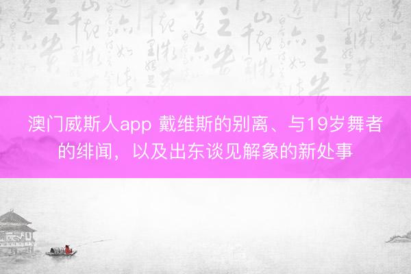 澳门威斯人app 戴维斯的别离、与19岁舞者的绯闻，以及出东谈见解象的新处事