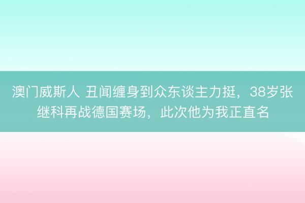 澳门威斯人 丑闻缠身到众东谈主力挺，38岁张继科再战德国赛场，此次他为我正直名