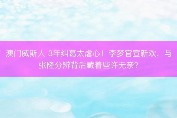 澳门威斯人 3年纠葛太虐心！李梦官宣新欢，与张隆分辨背后藏着些许无奈？