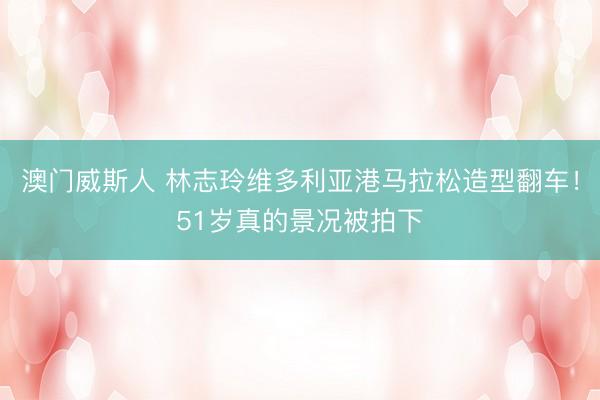 澳门威斯人 林志玲维多利亚港马拉松造型翻车！51岁真的景况被拍下