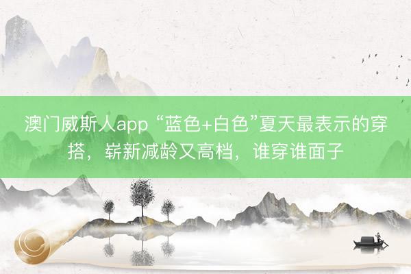 澳门威斯人app “蓝色+白色”夏天最表示的穿搭，崭新减龄又高档，谁穿谁面子