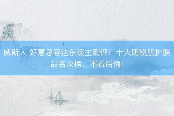 威斯人 好意思容达东谈主测评！十大明锐肌护肤品名次榜，不看后悔！