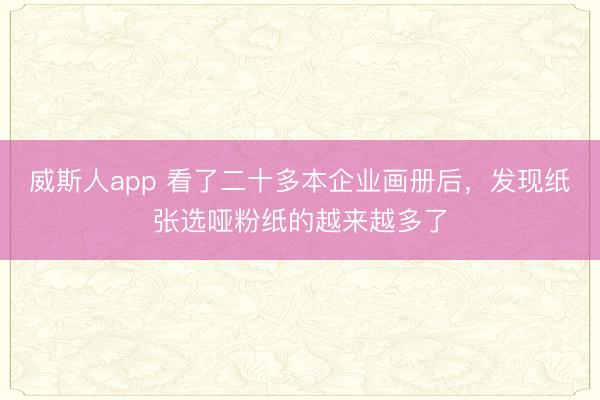 威斯人app 看了二十多本企业画册后，发现纸张选哑粉纸的越来越多了