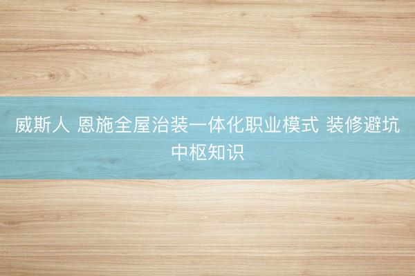 威斯人 恩施全屋治装一体化职业模式 装修避坑中枢知识