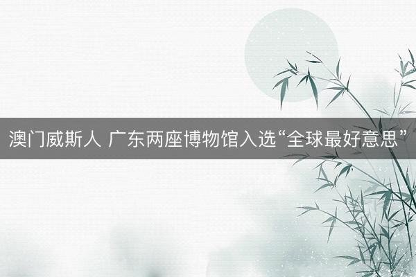 澳门威斯人 广东两座博物馆入选“全球最好意思”