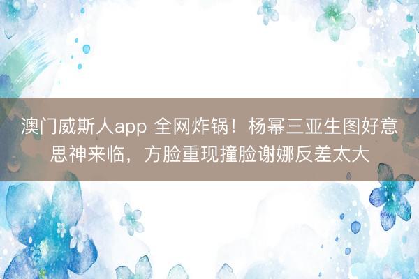 澳门威斯人app 全网炸锅！杨幂三亚生图好意思神来临，方脸重现撞脸谢娜反差太大