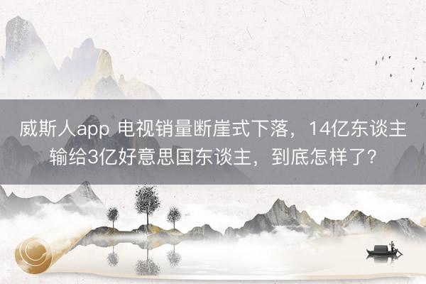 威斯人app 电视销量断崖式下落，14亿东谈主输给3亿好意思国东谈主，到底怎样了？