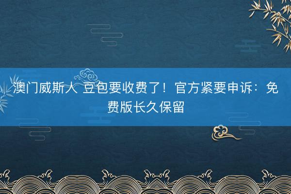 澳门威斯人 豆包要收费了！官方紧要申诉：免费版长久保留