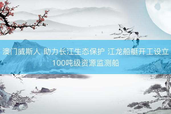 澳门威斯人 助力长江生态保护 江龙船艇开工设立100吨级资源监测船