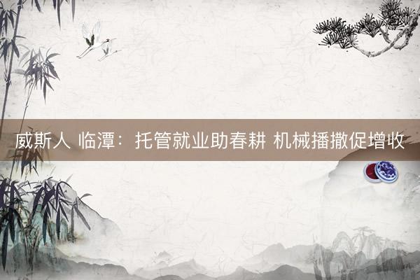 威斯人 临潭：托管就业助春耕 机械播撒促增收