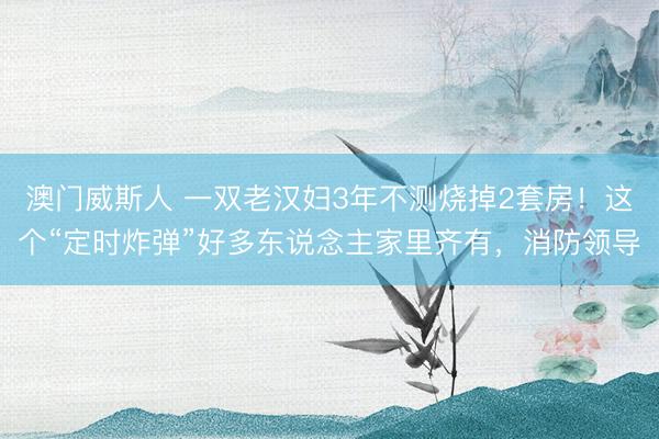 澳门威斯人 一双老汉妇3年不测烧掉2套房！这个“定时炸弹”好多东说念主家里齐有，消防领导