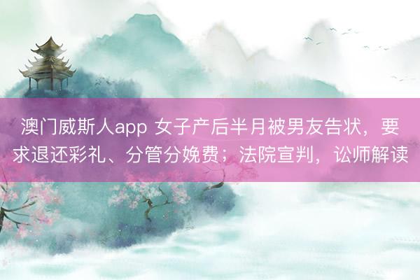 澳门威斯人app 女子产后半月被男友告状，要求退还彩礼、分管分娩费；法院宣判，讼师解读