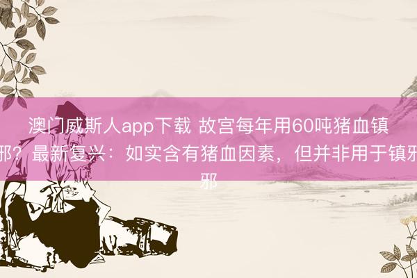 澳门威斯人app下载 故宫每年用60吨猪血镇邪？最新复兴：如实含有猪血因素，但并非用于镇邪