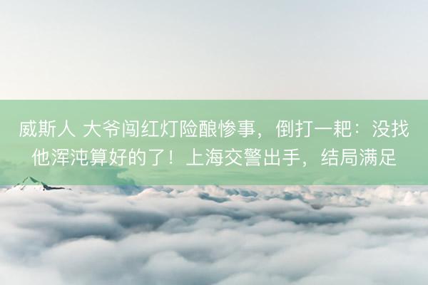 威斯人 大爷闯红灯险酿惨事，倒打一耙：没找他浑沌算好的了！上海交警出手，结局满足