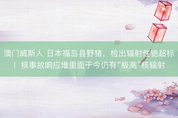 澳门威斯人 日本福岛县野猪，检出辐射性铯超标！核事故响应堆里面于今仍有“极高”核辐射