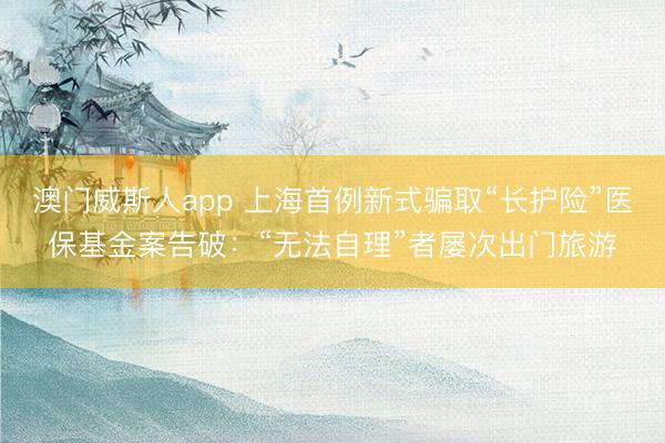澳门威斯人app 上海首例新式骗取“长护险”医保基金案告破：“无法自理”者屡次出门旅游