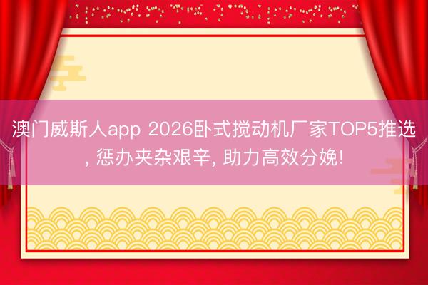 澳门威斯人app 2026卧式搅动机厂家TOP5推选， 惩办夹杂艰辛， 助力高效分娩!