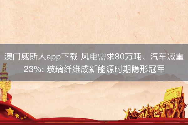澳门威斯人app下载 风电需求80万吨、汽车减重23%: 玻璃纤维成新能源时期隐形冠军