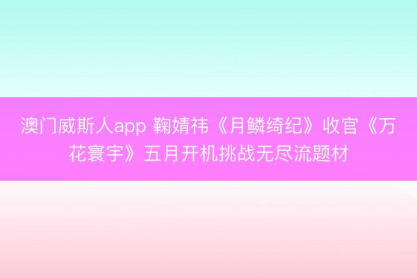 澳门威斯人app 鞠婧祎《月鳞绮纪》收官《万花寰宇》五月开机挑战无尽流题材