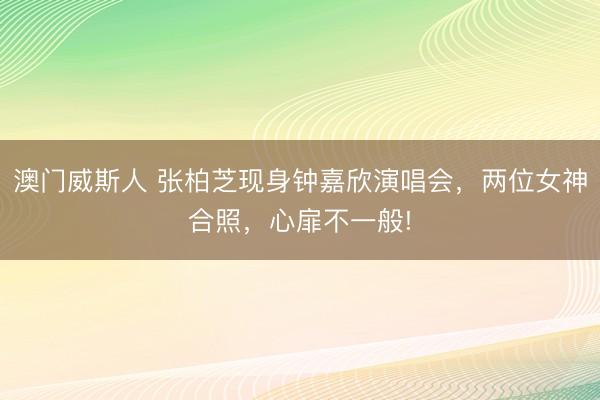 澳门威斯人 张柏芝现身钟嘉欣演唱会，两位女神合照，心扉不一般!
