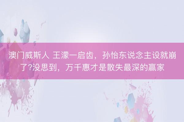 澳门威斯人 王濛一启齿，孙怡东说念主设就崩了?没思到，万千惠才是散失最深的赢家