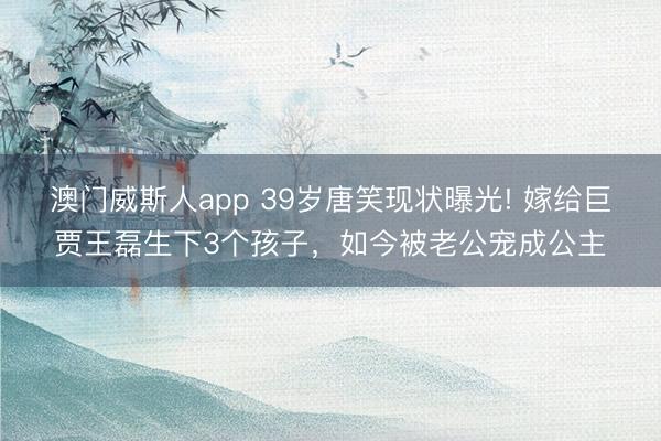 澳门威斯人app 39岁唐笑现状曝光! 嫁给巨贾王磊生下3个孩子，如今被老公宠成公主